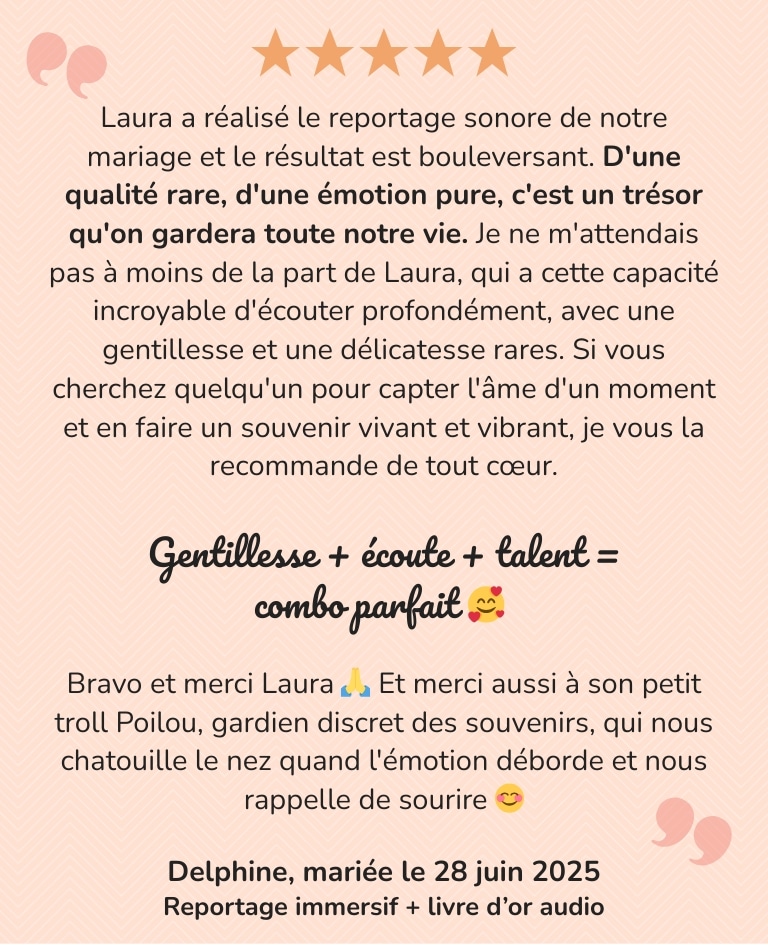Un immense merci à Laura. Elle a réalisé le reportage sonore de notre mariage et le résultat est bouleversant. D'une qualité rare, d'une émotion pure, c'est un trésor qu'on gardera toute notre vie. Je ne m'attendais pas à moins de la part de Laura, qui a cette capacité incroyable d'écouter profondément, avec une gentillesse et une délicatesse rares. Si vous cherchez quelqu'un pour capter l'âme d'un moment et en faire un souvenir vivant et vibrant, je vous la recommande de tout cœur. Gentillesse + écoute + talent = combo parfait. Bravo et merci Laura.